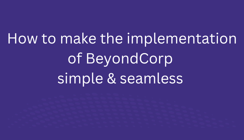 How to make the implementation of BeyondCorp Simple & Seamless